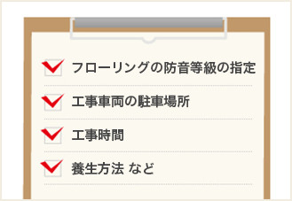・フローリングの防音等級の指定　・工事車両の駐車場所 　・工事時間　・養生方法 など