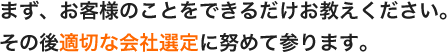 まず、お客様のことをできるだけお教えください。その後適切な会社選定に努めて参ります。