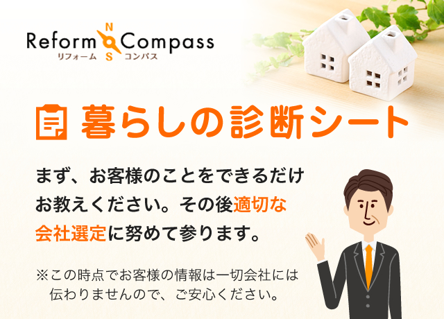 Reform Compass リフォームコンパス 暮らしの診断シート まず、お客様のことをできるだけお教えください。その後適切な会社選定に努めて参ります。 ※ この時点でお客様の情報は一切会社には伝わりませんので、ご安心ください。