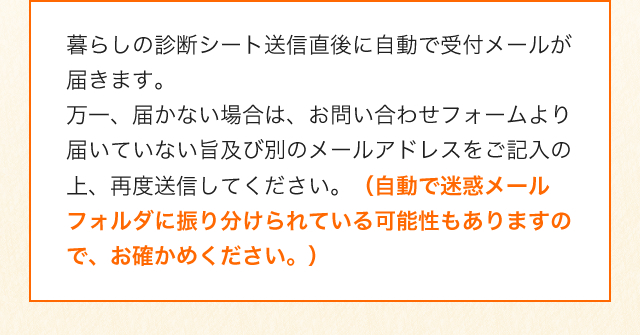 暮らしの診断シート送信直後に自動で受付メールが届きます。万一、届かない場合は、お問い合わせフォームより届いていない旨及び別のメールアドレスをご記入の上、再度送信してください。（自動で迷惑メールフォルダに振り分けられている可能性もありますので、お確かめください。）