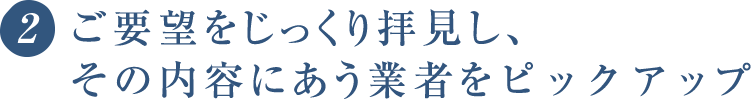 ご要望をじっくり拝見し、その内容にあう業者をピックアップ