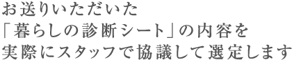 お送りいただいた「暮らしの診断シート」の内容を実際にスタッフで協議して選定します