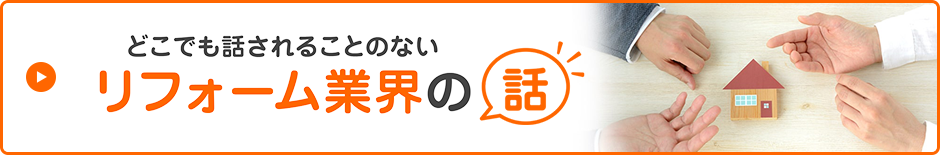 どこでも話されることのないリフォーム業界の話