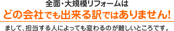 全面・大規模リフォームはどの会社でも出来る訳ではありません！まして、担当する人によっても変わるのが難しいところです。